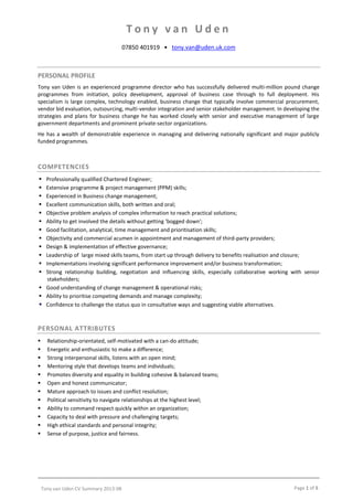 Tony van Uden CV Summary 2013-08 Page 1 of 5
T o n y v a n U d e n
07850 401919 • tony.van@uden.uk.com
PERSONAL PROFILE
Tony van Uden is an experienced programme director who has successfully delivered multi-million pound change
programmes from initiation, policy development, approval of business case through to full deployment. His
specialism is large complex, technology enabled, business change that typically involve commercial procurement,
vendor bid evaluation, outsourcing, multi-vendor integration and senior stakeholder management. In developing the
strategies and plans for business change he has worked closely with senior and executive management of large
government departments and prominent private-sector organizations.
He has a wealth of demonstrable experience in managing and delivering nationally significant and major publicly
funded programmes.
COMPETENCIES
 Professionally qualified Chartered Engineer;
 Extensive programme & project management (PPM) skills;
 Experienced in Business change management;
 Excellent communication skills, both written and oral;
 Objective problem analysis of complex information to reach practical solutions;
 Ability to get involved the details without getting 'bogged down';
 Good facilitation, analytical, time management and prioritisation skills;
 Objectivity and commercial acumen in appointment and management of third-party providers;
 Design & implementation of effective governance;
 Leadership of large mixed skills teams, from start up through delivery to benefits realisation and closure;
 Implementations involving significant performance improvement and/or business transformation;
 Strong relationship building, negotiation and influencing skills, especially collaborative working with senior
stakeholders;
 Good understanding of change management & operational risks;
 Ability to prioritise competing demands and manage complexity;
 Confidence to challenge the status quo in consultative ways and suggesting viable alternatives.
PERSONAL ATTRIBUTES
 Relationship-orientated, self-motivated with a can-do attitude;
 Energetic and enthusiastic to make a difference;
 Strong interpersonal skills, listens with an open mind;
 Mentoring style that develops teams and individuals;
 Promotes diversity and equality in building cohesive & balanced teams;
 Open and honest communicator;
 Mature approach to issues and conflict resolution;
 Political sensitivity to navigate relationships at the highest level;
 Ability to command respect quickly within an organization;
 Capacity to deal with pressure and challenging targets;
 High ethical standards and personal integrity;
 Sense of purpose, justice and fairness.
 
