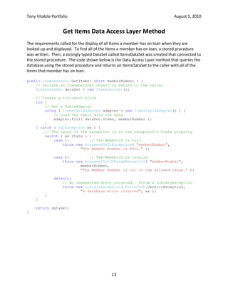 If all arguments are valid, the stored procedure then performs whatever steps are necessary to implement the required functionality.In addition to checking the validity of its arguments, the Check-Out stored procedure must also verify that the member’s membership hasn’t expired and that the Item that the member wishes to check-out is not already checked out.  If so, an error is raised.  But if the member is in good standing & the item is not checked out, it must update two tables to complete the checkout.  In this case, a transaction is started & if either operation fails, the entire operation is rolled-back.<br />CREATE PROCEDURE [dbo].[CheckOutItem]<br />    -- Add the parameters for the stored procedure here<br />    @ISBN            int,<br />    @CopyNo            smallint,<br />    @MemberID        smallint,<br />    @OtherMemberID    smallint OUTPUT<br />AS<br />BEGIN<br />. . .<br />    -- Try to get the tile number for the Item out of the Copy table<br />    DECLARE @TitleNo int;<br />    SELECT @TitleNo = title_no FROM copy <br />    WHERE isbn = @ISBN AND copy_no = @CopyNo;<br />    <br />    -- Declare an error message string<br />    DECLARE @error varchar;<br />    <br />    -- Everything is OK.  Check out the Item. Begin a transaction<br />    BEGIN TRANSACTION;<br />        -- Trap any errors<br />        BEGIN TRY<br />            -- Create a row in the Loan table for this loan<br />            INSERT INTO loan<br />                ( isbn, copy_no, member_no, title_no, out_date, due_date )<br />            VALUES<br />                ( @ISBN, @CopyNo, @MemberID, @TitleNo, GETDATE(), <br />DATEADD( dd, 14, GETDATE() ) )<br />        END TRY<br />        BEGIN CATCH<br />            -- The insert into the Loan table failed.  Rollback<br />            ROLLBACK TRANSACTION<br />, , ,<br />            -- Raise an error (send a SqlException to C#)<br />            RAISERROR( @error, 11, 12 );<br />        END CATCH<br />        <br />        -- The Item is now in the Loan table.  Set the on_loan field to 'Y'<br />        BEGIN TRY<br />            -- Update the Copy table<br />            UPDATE Copy<br />                SET on_loan = 'Y'<br />              WHERE isbn = @ISBN AND copy_no = @CopyNo;<br />        END TRY<br />        BEGIN CATCH<br />            -- The Copy table Update failed.  Rollback the transaction<br />            ROLLBACK TRANSACTION<br />. . .<br />            -- Raise an error (send a SqlException to C#)<br />            RAISERROR( @error, 11, 13 );<br />        END CATCH<br />    COMMIT TRANSACTION;<br />    <br />    -- Return 1 to show it worked<br />    RETURN 1;<br />END<br />Check-Out Item Data Access Layer Method<br />The Check-Out Item method in the Data Access Layer uses ADO.NET object to obtain a connection to the database server and then execute it.  It throws a custom LibraryException if any expected errors occur in the stored procedures.  It re-throws the original exception if an unexpected error occurs.<br />public void CheckOutItem( short memberNumber, int ISBN, short copyNumber ) {<br />    // Trap any errors that occur in this routine.<br />    try {<br />        // Get a connection to the database<br />        using ( SqlConnection connection = new SqlConnection( <br /> ConnectionString ) ) {<br />            // Create a Command that uses the AddAdultMember stored procedure<br />            using ( SqlCommand command = new SqlCommand( \"
CheckOutItem\"
,<br />   connection ) ) {<br />                // Open the connection now<br />                connection.Open();<br />                // Tell the Command it's a stored procedure<br />                command.CommandType = CommandType.StoredProcedure;<br />                // Create our parameters for the stored procedure<br />                command.Parameters.AddWithValue( \"
@ISBN\"
, ISBN );<br />                command.Parameters.AddWithValue( \"
@CopyNo\"
, copyNumber );<br />                command.Parameters.AddWithValue( \"
@MemberID\"
, memberNumber );<br />                // Need an output parameter for the OtherMemberID<br />                SqlParameter omi = new SqlParameter( \"
@OtherMemberID\"
,<br />     DbType.Int16 );<br />                omi.Direction = ParameterDirection.Output;<br />                // Need a parameter for the return value<br />                SqlParameter rv = new SqlParameter();<br />                rv.ParameterName = \"
@Return\"
;<br />                rv.Direction = ParameterDirection.ReturnValue;<br />                // Add the two parameters we created outside this try block<br />                command.Parameters.Add( omi );<br />                command.Parameters.Add( rv );<br />                // Execute the Stored Procedure.<br />                command.ExecuteNonQuery();<br />                // Is the return value 0 or is it 1?<br />                if ( ( (int) rv.Value ) == 0 )<br />                    // The Item was already on loan.<br />                    throw new LibraryException( (short) omi.Value, <br />\"
The Item is already on loan to another Member.\"
 );<br />                }<br />            }<br />        } catch ( SqlException ex ) {<br />            // Determine which ErrorCode to return<br />            switch ( ex.State ) {<br />                case 1:         // ISBN is null<br />                    throw new ArgumentNullException( \"
ISBN\"
,<br />                              \"
The ISBN is NULL.\"
 );<br />                case 2:         // ISBN is invalid<br />                    throw new ArgumentOutOfRangeException( \"
ISBN\"
, ISBN, <br />                              \"
The ISBN is out of the allowed range.\"
 );<br />                case 3:         // The ISBN does not exist<br />                case 7:         // The Copy Number does not exist<br />                    throw new LibraryException( ErrorCode.ItemNotFound,<br />ex.Message );<br />. . .<br />            }<br />        }<br />    }<br />Check-In Item Stored Procedure<br />The Check-In Item stored procedure, shown below, is like the check-out stored procedure in that it performs the usual argument checks.  In addition to checking the validity of its arguments, the Check-In stored procedure must also verify that the Item is already checked out.  If so, the Item is checked in by copying the row in the Loan table into the LoanHistory table and then deleting the row from the Loan table.<br />CREATE PROCEDURE [dbo].[CheckInItem]<br />    -- Add the parameters for the stored procedure here<br />    @ISBN   int, @CopyNo smallint<br />AS<br />BEGIN<br />    -- Declare an error message string<br />    DECLARE @error varchar;<br />. . .<br />    -- The Copy is on loan.  Begin a transaction<br />    BEGIN TRANSACTION;<br />        -- Trap any errors<br />        BEGIN TRY<br />            -- Create a row in the LoanHist table for this loan<br />            INSERT INTO loanhist<br />                ( isbn, copy_no, out_date, title_no, member_no, due_date,<br />in_date )<br />            SELECT isbn, copy_no, out_date, title_no, member_no, due_date, <br /> GETDATE()<br />            FROM loan<br />            WHERE isbn = @ISBN AND copy_no = @CopyNo;<br />        END TRY<br />        BEGIN CATCH<br />            -- The insert into the Loan table failed.<br />            ROLLBACK TRANSACTION<br />. . .<br />            -- Raise an error (send a SqlException to C#)<br />            RAISERROR( @error, 11, 8 );<br />        END CATCH<br />        <br />        -- We have to set the on_loan field in the Copy table to 'N'<br />        BEGIN TRY<br />            -- Update the Copy table<br />            UPDATE Copy SET on_loan = 'N'<br />              WHERE isbn = @ISBN AND copy_no = @CopyNo;<br />        END TRY<br />        BEGIN CATCH<br />. . .<br />        END CATCH<br />        <br />        -- Delete the row from the Loan table<br />        BEGIN TRY<br />            DELETE FROM loan<br />             WHERE isbn = @ISBN AND copy_no = @CopyNo;<br />        END TRY<br />        BEGIN CATCH<br />. . .<br />        END CATCH<br />    -- If we get here, everything worked.  Commit the transaction<br />    COMMIT TRANSACTION;<br />    <br />    -- Return 1 to show it worked<br />    RETURN 1;<br />END<br />Get Items Data Access Layer Method<br />The requirements called for the display of all Items a member has on loan when they are looked-up and displayed.  To find all of the Items a member has on loan, a stored procedure was written.  Then, a strongly typed DataSet called ItemsDataSet was created that connected to the stored procedure.  The code shown below is the Data Access Layer method that queries the database using the stored procedure and returns an ItemsDataSet to the caller with all of the Items that member has on loan.<br />public ItemsDataSet GetItems( short memberNumber ) {<br />    // Declare an ItemsDataSet object to return to the caller<br />    ItemsDataSet dataSet = new ItemsDataSet();<br />    // Create a try-catch block<br />    try {<br />        // Get a TableAdapter<br />        using ( ItemsTableAdapter adapter = new ItemsTableAdapter() ) {<br />            // Load the table with the data<br />            adapter.Fill( dataSet.Items, memberNumber );<br />        }<br />    } catch ( SqlException ex ) {<br />        // The cause of the exception is in the exception's State property<br />        switch ( ex.State ) {<br />            case 1:         // The MemberID is null<br />                throw new ArgumentNullException( \"
memberNumber\"
, <br />\"
The Member Number is NULL.\"
 );<br />            case 2:         // The MemberID is invalid<br />                throw new ArgumentOutOfRangeException( \"
memberNumber\"
, <br />memberNumber, <br />\"
The Member Number is out of the allowed range.\"
 );<br />            default:<br />                // An unexpected error occurred.  Throw a LibraryException<br />                throw new LibraryException( ErrorCode.GenericException, <br />\"
A database error occurred\"
, ex );<br />        }<br />    }<br />    return dataSet;<br />}<br />Overdue Items Report<br />One of the extra-credit requirements we had was to implement a report that retrieved a list of all overdue Items using Linq to SQL.  My implementation consisted of the following parts:<br />A .dbml file that queried a view of all Items on loan from the database