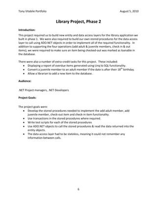 Check-out the item.  This is done by clicking on the “Check-Out” button.In the example shown above, the member’s membership has expired.  As a result, they are not allowed to check-out any items until their membership is renewed.<br />Here is the front-end code used to search the database for a particular member.<br />/// <summary><br />/// Handles the Search button on the Check-Out tab in the 1. Find a Member <br />/// Groupbox.<br />/// </summary><br />/// <param name=\"
sender\"
>The object that sent the message.  Ignored.</param><br />/// <param name=\"
e\"
>The arguments for the event.  Ignored</param><br />private void searchMemberButton_Click( object sender, EventArgs e ) {<br />    // Set our private field so the Validating methods know how to validate<br />    validateControls = ValidateCtrls.Member;<br />    // Validate the fields on the form<br />    if ( !this.ValidateChildren( ValidationConstraints.Enabled |<br />                                 ValidationConstraints.Visible ) ) {<br />        // If we get here, at least one field does not validate.  <br />        // Tell the user there's a problem<br />        DisplayStatus( statusLabel.Text + <br />            \"
 Please fix the errors before trying to search again.\"
 );<br />        // Exit now<br />        return;<br />    }<br />    // The form validates OK.  Get the member ID from the memberIdTextBox<br />    short memberID = short.Parse( memberIdTextBox.Text );<br />    // We need a try-catch block<br />    try {<br />        // Try to find the member with the given member ID from the database<br />        CurMember = BusinessLayer.GetMember( memberID );<br />    } catch ( ArgumentOutOfRangeException ) {<br />        // . . . <br />    } catch ( LibraryException ex ) {<br />        // If we get here, the GetMember operation failed.  <br />        // Construct an error message<br />        string errMsg = string.Format( <br />            \"
Unable to find a Member with ID {0} because {1}.\"
, memberID, <br />            BusinessLayer.GetReason( ex ) );<br />        // Display the error message in the statusLabel control<br />        DisplayStatus( errMsg );<br />        // Put the same error message in the errorProvider<br />        errorProvider.SetError( memberIdTextBox, errMsg );<br />        // Make sure CurMember is null<br />        CurMember = null;<br />    } catch ( Exception ex ) {<br />        // . . .<br />    }<br />}<br />Checking Out an Item<br />The figure above shows the main screen after an Item has been successfully checked out for the member.  The Check-In button shown in this figure is enabled only when the Item shown is already checked-out.  This button is on the screen because sometimes, in a real library, people returning books that are late put them on the shelves directly, in order to avoid paying a late fee.  As a result, the next member to check-out the book finds it is already checked-in.  This button is a convenience feature that allows the librarian to check the book back in before checking it out for the member without having to change screens.<br />Here is the front-end code for checking-out an Item.<br />/// <summary><br />/// Called when the user clicks the \"
Check-Out\"
 button.  Displays<br />/// the Check-Out Form using a pop-up window.<br />/// </summary><br />/// <param name=\"
sender\"
>The object that sent the message.  Ignored.</param><br />/// <param name=\"
e\"
>The arguments for the event.  Ignored</param><br />private void checkOutButton_Click( object sender, EventArgs e ) {<br />    // Build a string with the information on the member & book <br />    // we are going to check in<br />    string bookInfo = string.Format( \"
Title: {0}, ISBN {1}, Copy {2}\"
,<br />            CheckOutItem.Title, CheckOutItem.ISBN, CheckOutItem.CopyNumber );<br />    // We need to use a try-catch block for our check-in attempt<br />    try {<br />        // Try to check-in the current Item in the business layer<br />        BusinessLayer.CheckOut( CurMember, CheckOutItem );<br />    } catch ( ArgumentOutOfRangeException ex ) {<br />. . .<br />        <br />    } catch ( Exception ex ) {<br />        // There was an error in the business layer.  Construct a message<br />        string msg = string.Format( <br />\"
An unexpected error occurred while checking out {0}: {1}.\"
,<br />bookInfo, ex.Message );<br />        // Display the error message<br />        DisplayStatus( msg );<br />        // Exit now<br />        return;<br />    }<br />    // Display a success message in the statusLabel<br />    DisplayStatus( string.Format( \"
{0} was successfully checked out by {1}\"
,<br />                   bookInfo, BusinessLayer.GetMemberName( CurMember ) ) );<br />    // Reload the CurMember property<br />    CurMember = CurMember;<br />    // Reload the CheckOutItem property<br />    CheckOutItem = GetItem( CheckOutItem.ISBN, CheckOutItem.CopyNumber );<br />}<br />Library Project, Phase 2<br />Introduction:<br />This project required us to build new entity and data access layers for the library application we built in phase 1.  We were also required to build our own stored procedures for the data access layer to call using ADO.NET objects in order to implement all of the required functionality.  In addition to supporting the four operations (add adult & juvenile members, check in & out items), we were required to make sure an item being checked-out was marked as loanable in the database.<br />There were also a number of extra-credit tasks for this project.  These included:<br />Displaying a report of overdue items generated using Linq to SQL functionality.