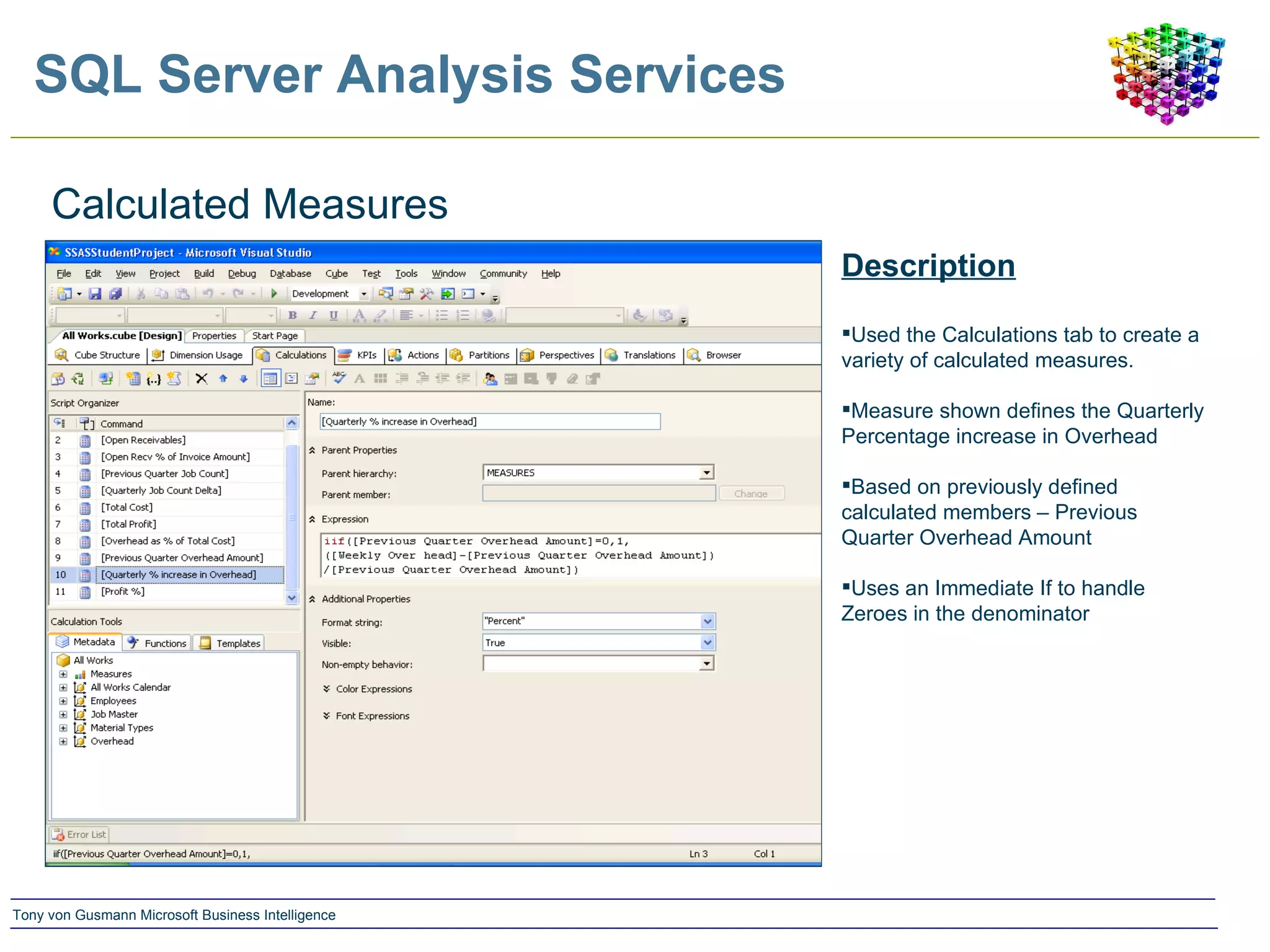 SQL Server Analysis Services Calculated Measures Description Used the Calculations tab to create a variety of calculated measures. Measure shown defines the Quarterly Percentage increase in Overhead Based on previously defined calculated members – Previous Quarter Overhead Amount Uses an Immediate If to handle Zeroes in the denominator 