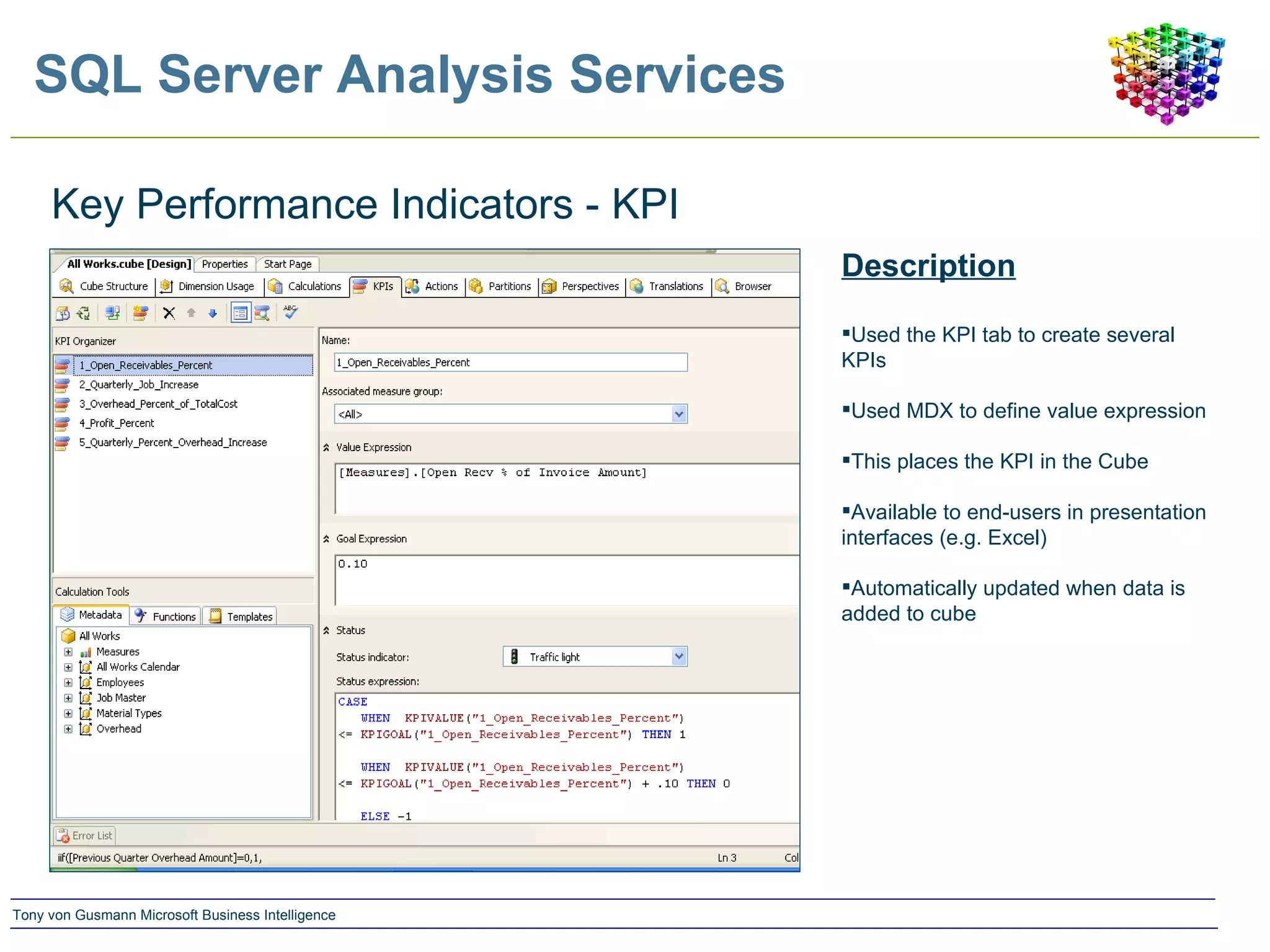 SQL Server Analysis Services Key Performance Indicators - KPI Description Used the KPI tab to create several KPIs Used MDX to define value expression This places the KPI in the Cube Available to end-users in presentation interfaces (e.g. Excel) Automatically updated when data is added to cube 