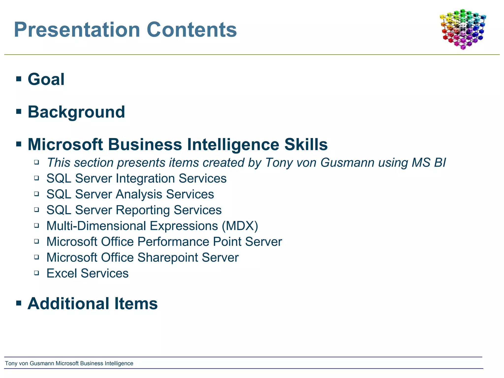 Presentation Contents Goal Background Microsoft Business Intelligence Skills This section presents items created by Tony von Gusmann using MS BI SQL Server Integration Services SQL Server Analysis Services SQL Server Reporting Services Multi-Dimensional Expressions (MDX) Microsoft Office Performance Point Server Microsoft Office Sharepoint Server Excel Services Additional Items 