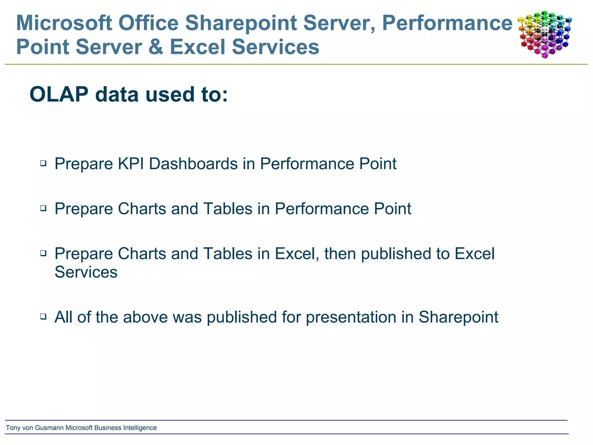 Microsoft Office Sharepoint Server, Performance Point Server & Excel Services OLAP data used to: Prepare KPI Dashboards in Performance Point Prepare Charts and Tables in Performance Point Prepare Charts and Tables in Excel, then published to Excel Services All of the above was published for presentation in Sharepoint 