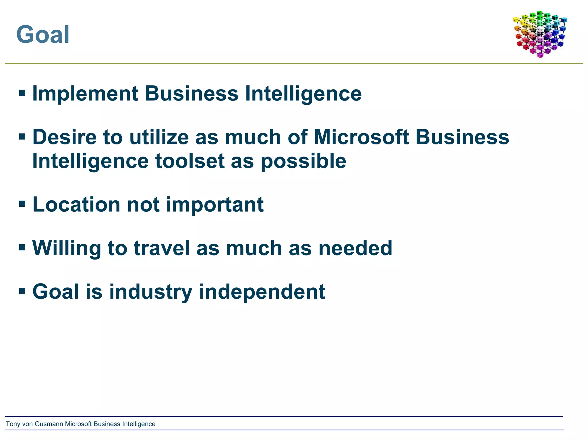 Goal Implement Business Intelligence Desire to utilize as much of Microsoft Business Intelligence toolset as possible Location not important Willing to travel as much as needed Goal is industry independent 