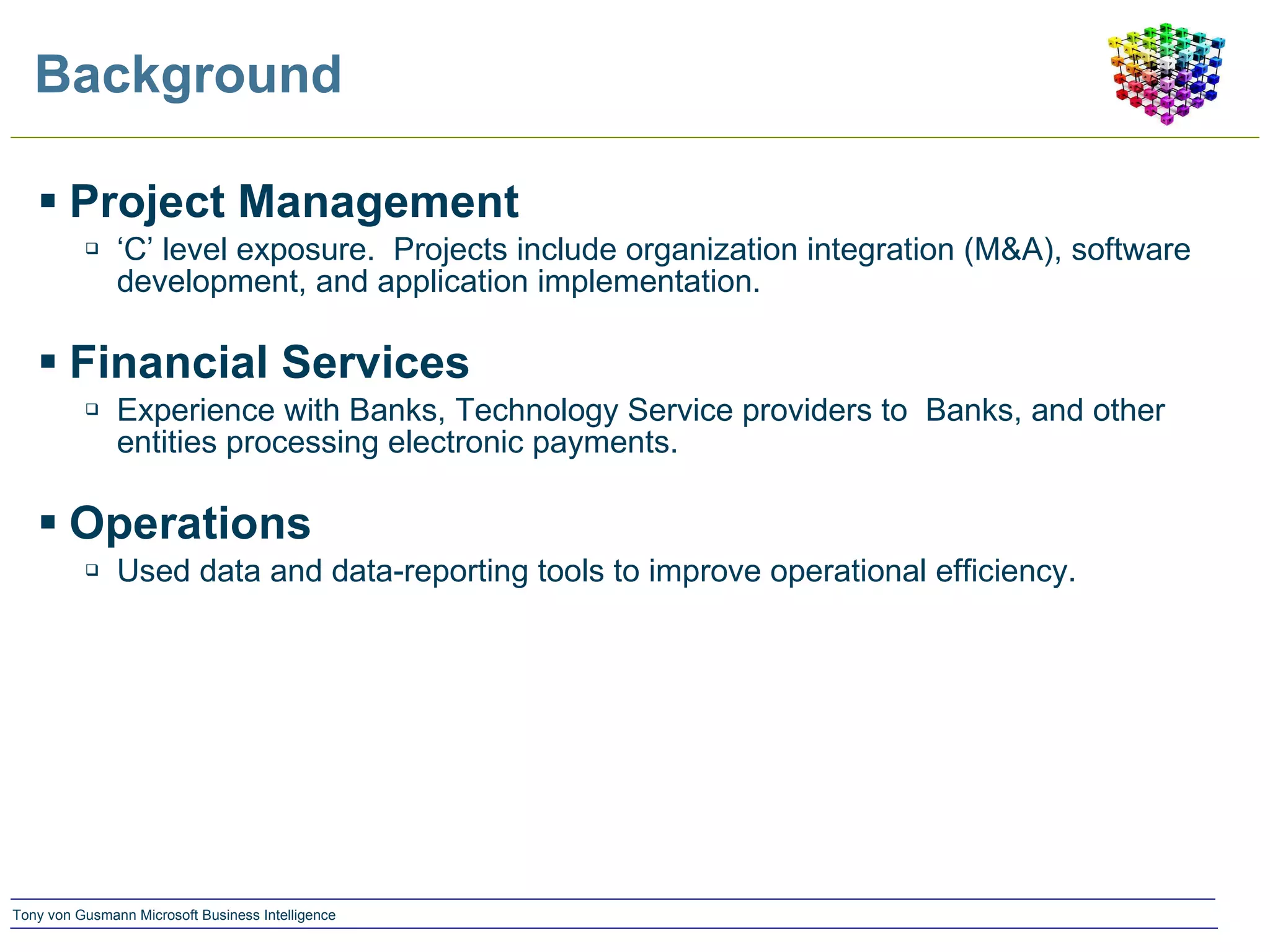 Background Project Management ‘ C’ level exposure.  Projects include organization integration (M&A), software development, and application implementation. Financial Services Experience with Banks, Technology Service providers to  Banks, and other entities processing electronic payments. Operations Used data and data-reporting tools to improve operational efficiency. 