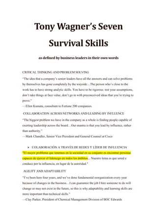 Tony Wagner’s Seven
Survival Skills
as defined by business leaders in their own words
CRITICAL THINKING AND PROBLEM SOLVING
“The idea that a company’s senior leaders have all the answers and can solve problems
by themselves has gone completely by the wayside…The person who’s close to the
work has to have strong analytic skills. You have to be rigorous: test your assumptions,
don’t take things at face value, don’t go in with preconceived ideas that you’re trying to
prove.”
—Ellen Kumata, consultant to Fortune 200 companies.
COLLABORATION ACROSS NETWORKS AND LEADING BY INFLUENCE
“The biggest problem we have in the company as a whole is finding people capable of
exerting leadership across the board…Our mantra is that you lead by influence, rather
than authority.”
—Mark Chandler, Senior Vice President and General Counsel at Cisco
 COLABORACIÓN A TRAVÉS DE REDES Y LÍDER DE INFLUENCIA
"El mayor problema que tenemos en la sociedad en su conjunto es encontrar personas
capaces de ejercer el liderazgo en todos los ámbitos... Nuestro lema es que usted e
conduce por la influencia, en lugar de la autoridad."
AGILITY AND ADAPTABILITY
“I’ve been here four years, and we’ve done fundamental reorganization every year
because of changes in the business…I can guarantee the job I hire someone to do will
change or may not exist in the future, so this is why adaptability and learning skills are
more important than technical skills.”
—Clay Parker, President of Chemical Management Division of BOC Edwards
 