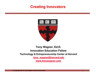 © Copyright 2012, Tony Wagner, Harvard University 1
Creating Innovators
Tony Wagner, Ed.D.
Innovation Education Fellow
Technology & Entrepreneurship Center at Harvard
tony_wagner@harvard.edu
www.tonywagner.com
 