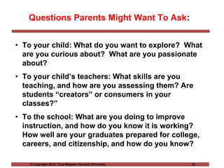© Copyright 2012, Tony Wagner, Harvard University 10
Questions Parents Might Want To Ask:
• To your child: What do you want to explore? What
are you curious about? What are you passionate
about?
• To your child’s teachers: What skills are you
teaching, and how are you assessing them? Are
students “creators” or consumers in your
classes?”
• To the school: What are you doing to improve
instruction, and how do you know it is working?
How well are your graduates prepared for college,
careers, and citizenship, and how do you know?
 