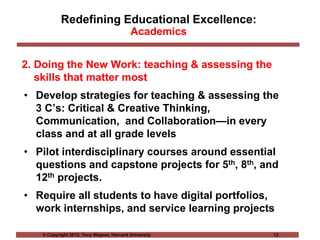 © Copyright 2012, Tony Wagner, Harvard University 13
Redefining Educational Excellence:
Academics
2. Doing the New Work: teaching & assessing the
skills that matter most
• Develop strategies for teaching & assessing the
3 C’s: Critical & Creative Thinking,
Communication, and Collaboration—in every
class and at all grade levels
• Pilot interdisciplinary courses around essential
questions and capstone projects for 5th, 8th, and
12th projects.
• Require all students to have digital portfolios,
work internships, and service learning projects
 