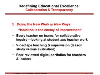 © Copyright 2012, Tony Wagner, Harvard University 14
Redefining Educational Excellence:
Collaboration & Transparency
3. Doing the New Work in New Ways
“Isolation is the enemy of improvement”
• Every teacher on teams for collaborative
inquiry—looking at student and teacher work
• Videotape teaching & supervision (lesson
study versus evaluation)
• Peer-reviewed digital portfolios for teachers
& leaders
 