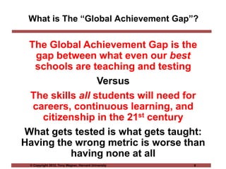 © Copyright 2012, Tony Wagner, Harvard University 6
What is The “Global Achievement Gap”?
The Global Achievement Gap is the
gap between what even our best
schools are teaching and testing
Versus
The skills all students will need for
careers, continuous learning, and
citizenship in the 21st century
What gets tested is what gets taught:
Having the wrong metric is worse than
having none at all
 