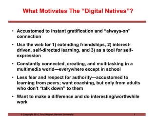 © Copyright 2012, Tony Wagner, Harvard University 7
What Motivates The “Digital Natives”?
• Accustomed to instant gratification and “always-on”
connection
• Use the web for 1) extending friendships, 2) interest-
driven, self-directed learning, and 3) as a tool for self-
expression
• Constantly connected, creating, and multitasking in a
multimedia world—everywhere except in school
• Less fear and respect for authority—accustomed to
learning from peers; want coaching, but only from adults
who don’t “talk down” to them
• Want to make a difference and do interesting/worthwhile
work
 