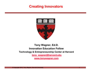 Creating Innovators




                              Tony Wagner, Ed.D.
                          Innovation Education Fellow
          Technology & Entrepreneurship Center at Harvard
                    tony_wagner@harvard.edu
                      www.tonywagner.com


© Copyright 2012, Tony Wagner, Harvard University           1
 