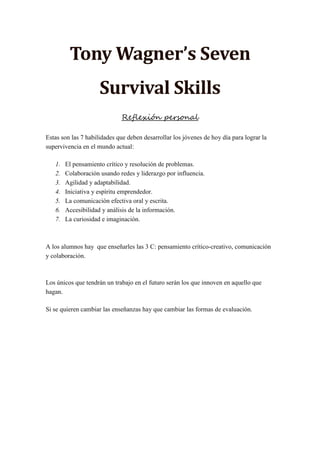 Tony Wagner’s Seven
Survival Skills
Reflexión personal
Estas son las 7 habilidades que deben desarrollar los jóvenes de hoy día para lograr la
supervivencia en el mundo actual:
1. El pensamiento crítico y resolución de problemas.
2. Colaboración usando redes y liderazgo por influencia.
3. Agilidad y adaptabilidad.
4. Iniciativa y espíritu emprendedor.
5. La comunicación efectiva oral y escrita.
6. Accesibilidad y análisis de la información.
7. La curiosidad e imaginación.
A los alumnos hay que enseñarles las 3 C: pensamiento crítico-creativo, comunicación
y colaboración.
Los únicos que tendrán un trabajo en el futuro serán los que innoven en aquello que
hagan.
Si se quieren cambiar las enseñanzas hay que cambiar las formas de evaluación.
 