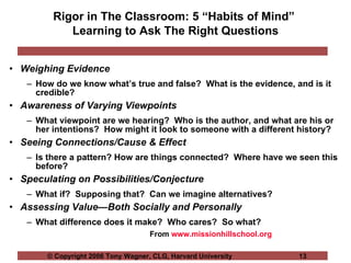 Rigor in The Classroom: 5 “Habits of Mind”  Learning to Ask The Right Questions Weighing Evidence   How do we know what’s true and false?  What is the evidence, and is it credible? Awareness of Varying Viewpoints What viewpoint are we hearing?  Who is the author, and what are his or her intentions?  How might it look to someone with a different history? Seeing Connections/Cause & Effect Is there a pattern? How are things connected?  Where have we seen this before? Speculating on Possibilities/Conjecture What if?  Supposing that?  Can we imagine alternatives? Assessing Value—Both Socially and Personally What difference does it make?  Who cares?  So what? From  www.missionhillschool.org 