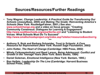 Sources/Resources/Further Readings Tony Wagner,  Change Leadership: A Practical Guide for Transforming Our Schools  (JosseyBass, 2005) and  Making The Grade: Reinventing America’s Schools  (New York: RoutledgeFalmer, 2001.) See also:  www.schoolchange.org  and a video on focus groups: “Creating Community Consensus: Dialogues for Learning & Engagement”  http://www.seattleschools.org/area/ibc/tw.xml  and “Listening to Student Voices: What Schools Must Do To Succeed”  http://www.smallschoolsproject.org/index.asp?siteloc=resource&section=gatesv *** Anthony S. Bryk and Barbara Schneider,  Trust in Schools: A Core Resource for Improvement (New York: Russell Sage Foundation, 2002)   John Kotter,  The Heart of Change  (Cambridge: HBS Press, 2002) Mihaly Csikszentmihalyi and Reed Larson,  Being Adolescent: Conflict and Growth in the Teenage Years  (New York: Basic Books, 1984)  Daniel Goleman,  Emotional Intelligence  (New York: Bantam, 1995.)  Ron Heifetz,  Leadership On The Line  (Cambridge: Harvard Business School Press, 2002) 