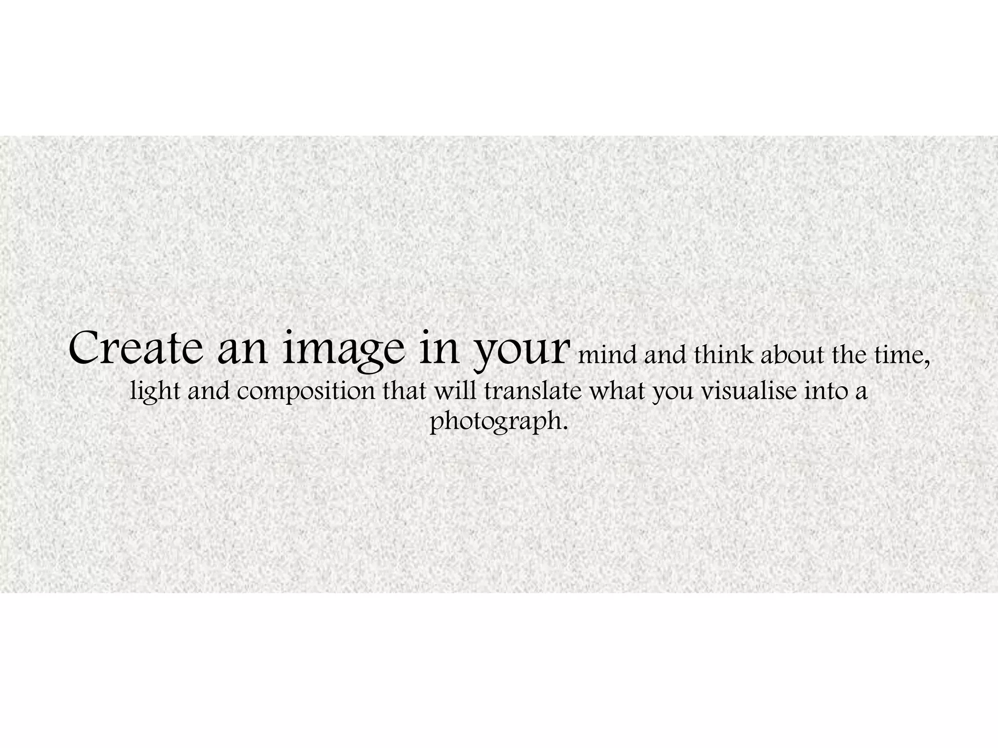 Create an image in yourmind and think about the time,
light and composition that will translate what you visualise into a
photograph.
 