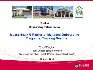 Tonkin
              Onboarding Talent Forum


Measuring HR Metrics of Managed Onboarding
         Programs: Tracking Results

                          Tony Wiggins
                   Team Leader Special Projects
     Division of the Chief Health Officer, Queensland Health

                         17 April 2012
 