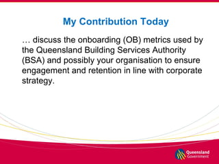 My Contribution Today
… discuss the onboarding (OB) metrics used by
the Queensland Building Services Authority
(BSA) and p...
