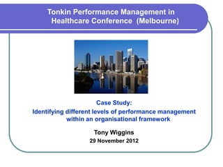 Tonkin Performance Management in
     Healthcare Conference (Melbourne)




                        Case Study:
Identifying different levels of performance management
            within an organisational framework

                    Tony Wiggins
                  29 November 2012
 