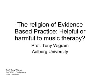 The religion of Evidence Based Practice: Helpful or harmful to music therapy? Prof. Tony Wigram Aalborg University Prof. Tony Wigram CADIZ EU Conference  2010 Copyright  