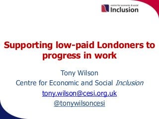 Supporting low-paid Londoners to
progress in work
Tony Wilson
Centre for Economic and Social Inclusion
tony.wilson@cesi.org.uk
@tonywilsoncesi
 