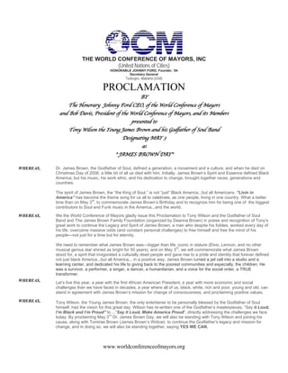 THE WORLD CONFERENCE OF MAYORS, INC
                                   (United Nations of Cities)
                                         HONORABLE JOHNNY FORD, Founder, ‘84
                                                 Secretary General
                                                  Tuskegee, Alabama (USA)

                                     PROCLAMATION
                                                 BY
                The Honorary Johnny Ford CEO, of the World Conference of Mayors
             and Bob Davis, President of the World Conference of Mayors, and its Members
                                             presented to
                 Tony Wilson the Young James Brown and his Godfather of Soul Band
                                         Designating MAY 3
                                                     as
                                            " JAMES BROWN DAY"

WHEREAS,   Dr. James Brown, the Godfather of Soul, defined a generation, a movement and a culture, and when he died on
           Christmas Day of 2006, a little bit of all us died with him. Initially, James Brown’s Spirit and Essence defined Black
           America; but his music, his work ethic, and his dedication to change, brought together races, generations and
           countries.

           The spirit of James Brown, the “the King of Soul,” is not “just” Black America...but all Americans. “Livin in
           America” has become the theme song for us all to celebrate, as one people, living in one country. What a better
           time than on May 3rd, to commemorate James Brown’s Birthday and to recognize him for being one of the biggest
           contributors to Soul and Funk music in the America...and the world.
WHEREAS,   We the World Conference of Mayors gladly issue this Proclamation to Tony Wilson and the Godfather of Soul
           Band and The James Brown Family Foundation (organized by Deanna Brown) in praise and recognition of Tony’s
           great work to continue the Legacy and Spirit of James Brown, a man who despite his foibles, worked every day of
           his life, overcame massive odds (and constant personal challenges) to free himself and free the mind of his
           people—not just for a time but for eternity.

           We need to remember what James Brown was—bigger than life, iconic in stature (Elvis, Lennon, and no other
                                                                              rd
           musical genius star shined as bright for 50 years), and on May 3 , we will commemorate what James Brown
           stood for, a spirit that invigorated a culturally dead people and gave rise to a pride and identity that forever defined
           not just black America...but all America... in a positive way. James Brown turned a jail cell into a studio and a
           learning center, and dedicated his life to giving back to the poorest communities and especially, the children. He
           was a survivor, a performer, a singer, a dancer, a humanitarian, and a voice for the social order, a TRUE
           transformer.
WHEREAS,
           Let’s live this year, a year with the first African American President, a year with more economic and social
           challenges than we have faced in decades, a year where all of us, black, white, rich and poor, young and old, can
           stand in agreement with James Brown’s mission for change of consciousness, and proclaiming positive values.

WHEREAS,   Tony Wilson, the Young James Brown, the only entertainer to be personally blessed by the Godfather of Soul
           himself, had the vision for this great day. Wilson has re-written one of the Godfather’s masterpieces, “Say it Loud,
           I’m Black and I’m Proud” to ...“Say it Loud, Make America Proud”, directly addressing the challenges we face
                                          rd
           today. By proclaiming May 3 Dr. James Brown Day, we will also be standing with Tony Wilson and joining his
           cause, along with Tomirae Brown (James Brown’s Widow) to continue the Godfather’s legacy and mission for
           change, and in doing so, we will also be standing together, saying YES WE CAN.



                                     www.worldconferenceofmayors.org
 