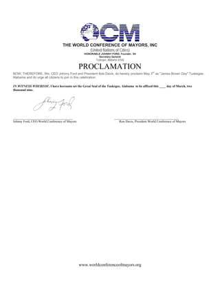 THE WORLD CONFERENCE OF MAYORS, INC
                                           (United Nations of Cities)
                                                HONORABLE JOHNNY FORD, Founder, ‘84
                                                        Secretary General
                                                        Tuskegee, Alabama (USA)

                                              PROCLAMATION
NOW, THEREFORE, We, CEO Johnny Ford and President Bob Davis, do hereby proclaim May 3rd as "James Brown Day" Tuskegee,
Alabama and do urge all citizens to join in this celebration.

IN WITNESS WHEREOF, I have hereunto set the Great Seal of the Tuskegee, Alabama to be affixed this ____ day of March, two
thousand nine.




_____________________________________                                 ________________________________________
Johnny Ford, CEO World Conference of Mayors                              Ron Davis, President World Conference of Mayors




                                              www.worldconferenceofmayors.org
 