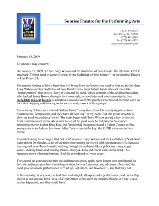 Sunrise Theatre for the Performing Arts
                        _______________________________________________________________

                                                                                       117 S. 2nd Street
                                                                                 Fort Pierce, FL 34950
                                                                                        (772) 461-4884
                                                                                   Fax (772) 461-8373
                                                                                www.sunrisetheatre.com




February 14, 2009

To whom it may concern:

On January 31, 2009, we had Tony Wilson and the Godfather of Soul Band– the Ultimate, ONLY
endorsed- Tribute band to James Brown, by the Godfather of Soul himself – at the Sunrise Theatre
in Fort Pierce, FL.

For anyone looking to hire a band that will bring down the house, you need to look no further than
Tony Wilson and his Godfather of Soul Band. Unlike most tribute bands who act more like
“impersonators” than artists, Tony Wilson and his band (which consists of the original musicians
who backed James Brown) brought their own style, personalities and most importantly, their
incredible musical talents to entertain a crowd of over 600 people (who most of the time were on
their feet clapping and dancing to the moves and grooves of this group).

I have to say, I have seen a lot of “tribute bands” in my time; from Elvis to Springsteen, from
Sinatra to the Temptations, and they have all been “ok” in my book. But this group absolutely
blew me (and the audience) away. The night began with Tony Wilson getting a key to the city
from Commissioner Rufus Alexander for all of the great work he did prior to the concert,
promoting Martin Luther King Day, the Presidential Inauguration and a Talent Contest to find
young stars to include on his show. After Tony received the key, the FUNK came out in Fort
Pierce.

Instead of doing his arranged first Set of 45 minutes, Tony Wilson and the Godfather of Soul Band
went almost 90 minutes...a lot of the time, entertaining the crowd with spontaneous riffs, fantastic
dancing and even Tony himself, walking through the audience like a politician trying to get
votes...shaking hands and making friends. And yes, Tony did moon walk on his head – his
signature move when performing! And the crowd (and us) went crazy.

The second set continued to grab the audience and once, again, went longer than anticipated. In
fact, the audience gave him a standing ovation for over 5 minutes, and of course, Tony and the
band gave an encore performance of “Get up, Get Into It, Get Involved”....and that they did.

In this industry, it is so easy to find fault and nit-pick all aspects of a performance; and on the flip
side, it is not unusual for a “diva-like” performer to fuss over the smallest things; in Tony’s case,
neither happened, and they could have.
 
