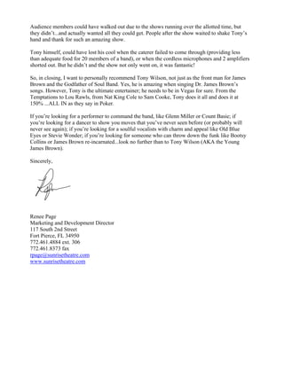 Audience members could have walked out due to the shows running over the allotted time, but
they didn’t...and actually wanted all they could get. People after the show waited to shake Tony’s
hand and thank for such an amazing show.

Tony himself, could have lost his cool when the caterer failed to come through (providing less
than adequate food for 20 members of a band), or when the cordless microphones and 2 amplifiers
shorted out. But he didn’t and the show not only went on, it was fantastic!

So, in closing, I want to personally recommend Tony Wilson, not just as the front man for James
Brown and the Godfather of Soul Band. Yes, he is amazing when singing Dr. James Brown’s
songs. However, Tony is the ultimate entertainer; he needs to be in Vegas for sure. From the
Temptations to Lou Rawls, from Nat King Cole to Sam Cooke, Tony does it all and does it at
150% ...ALL IN as they say in Poker.

If you’re looking for a performer to command the band, like Glenn Miller or Count Basie; if
you’re looking for a dancer to show you moves that you’ve never seen before (or probably will
never see again); if you’re looking for a soulful vocalists with charm and appeal like Old Blue
Eyes or Stevie Wonder; if you’re looking for someone who can throw down the funk like Bootsy
Collins or James Brown re-incarnated...look no further than to Tony Wilson (AKA the Young
James Brown).

Sincerely,




Renee Page
Marketing and Development Director
117 South 2nd Street
Fort Pierce, FL 34950
772.461.4884 ext. 306
772.461.8373 fax
rpage@sunrisetheatre.com
www.sunrisetheatre.com
 