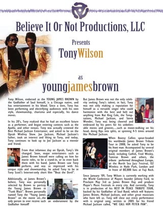 Believe It Or Not Productions, LLC
                                                    Presents
                                         TonyWilson
                                                         as
                            youngjamesbrown
Tony Wilson, endorsed as the YOUNG JAMES BROWN by             But James Brown was not the only celeb-
the Godfather of Soul himself, is a Chicago native, and       rity seeking Tony’s talent; in fact, Tony
has entertainment in his blood. Since a teen, Tony has        was not only making a reputation for
been performing and electrifying audiences with his own       himself as a versatile singer who could
style, showmanship, charisma and especially, his dance        harmonize with the best and belt out
moves.                                                        anything from Nat King Cole, the Temp-
                                                              tations, Michael Jackson, and Stevie
In his 20’s, Tony realized that he had an excellent future    Wonder; Tony was being cheered and
as a performer, and began entering contests such as the       embraced by his peers for his unbeliev-
Apollo, and other venues. Tony was actually crowned the       able moves and grooves.....such as moon-walking on his
Best Michael Jackson Entertainer, and asked to be on the      head, doing flips into splits, or spinning 4-5 times around
Oprah Winfrey Show. Joe Jackson, Michael Jackson’s            like Michael Jackson.
father, took an interest and liking to Tony, and today,                             When Bootsy Collins spear-headed
Tony continues to look up to Joe Jackson as a mentor                                his worldwide James Brown Tribute
and friend.                                                                         Tour in 2008, he asked Tony to be
                                                                                    his front man. Accompanied by several
           From that infamous day on Oprah, Tony’s life                             original members of James Brown’s
           changed. Soon, major entertainers such as                                band, including Catfish, Fred Wesley,
           James Brown himself were calling on him for                              Tomirae Brown and others, the
           movie roles, to be a stand-in, or to even back                           tribute performed throughout Europe,
           them with his band. James Brown saw Tony                                 at the North Sea Jazz Festival, O2
           perform, and was so impressed with his                                   Wireless in Hyde Park, London and
unique style and showmanship, he asked Tony to be in                                in front of 80,000 fans at Fuji Rock.
Tony Scott's Internet-only short film "Beat the Devil”.
                                                              Since January ‘09, Tony Wilson is currently working with
Additionally, at James Brown's                                the World Conference of Mayors founder Johnny Ford, to
behest, Tony was personally                                   Proclaim May 3rd as James Brown Day and produce
selected by Brown to portray                                  Mayor’s Music Festivals in every city. And currently, Tony
the Young James Brown in                                      is in production of his REST IN PEACE TRIBUTE TOUR,
"Funk Blast”. Brown personally                                backed by his Godfather of Soul Band, which will features
named Tony the “Young James                                   James Brown, Michael Jackson, and other great musicians
Brown” on the movie set...the                                 who have left us. Tony will close out every performance
only person to ever receive such an endorsement by the        with is original song, written in 2005 for his friend
Godfather himself!                                            Michael Jackson called, “WE CALL HIM PETER PAN”.
 