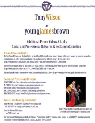 TonyWilson
                                                           as
                             youngjamesbrown
                       Additional Promo Videos & Links
           Social and Professional Networks & Booking Information
Promo Videos and Links:
To See Tony Wilson and the Godfather of Soul Band Playing Behind James Brown at his last concert in Augusta, as well as
compilations of other festivals and concerts and movies he did with James Brown, click here
http://vids.myspace.com/index.cfm?fuseaction=vids.individual&videoid=20690634
To see video clips of Tony at the North Sea Jazz Festival, performing as the front man for Bootsy Collins, click here:
http://www.youtube.com/watch?v=_699oFZmE1c&feature=related
To see Tony Wilson’s entire video collection on YouTube, click here: http://www.youtube.com/godfatherofsoulband

Social and Professional Networks
LINKED IN: http://www.linkedin.com/in/youngjamesbrown
MYSPACE: http://www.myspace.com/youngjamesbrown
TWITTER: https://twitter.com/youngjamesbrown
FACEBOOK: http://www.facebook.com/youngjamesbrown
BLACK PLANET: http://www.blackplanet.com/youngjamesbrown

Contact and Booking Information:
Tony Wilson, CEO, Believe It Or Not Productions, LLC -
 561-541-5765 or youngjamesbrown@aol.com
                                                                               Renee Page, Publicist and Marketing Director -
Charles Bobbit, Manager -
                                                                                772-584-1700 reneelpage@comcast.net
 chru507@aol.com
For European Shows contact Dirk at Tsahara Productions dirk@tsahara.com phone +3250333699 www.tsahara.com
(If calling from the United States or Canada, dial 011-3250333699)
 