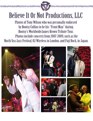 Believe It Or Not Productions, LLC
        Photos of Tony Wilson who was personally endorsed
            by Bootsy Collins to be his “Front Man” during
            Bootsy’s WorldwideJames Brown Tribute Tour.
         Photos include concerts from 2007-2009, such as the
North Sea Jazz Festival, O2 Wireless in London, and Fuji Rock, in Japan.
 