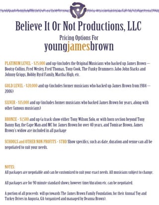 Believe It Or Not Productions, LLC
                                       Pricing Options For
                            youngjamesbrown
PLATINUM LEVEL - $25,000 and up (includes the Original Musicians who backed up James Brown –
Bootsy Collins, Fred Wesley, Fred Thomas, Tony Cook, The Funky Drummers Jabo John Starks and
Johnny Griggs, Bobby Byrd Family, Martha High, etc.

GOLD LEVEL - $20,000 and up (includes former musicians who backed up James Brown from 1984 –
2006)

SILVER - $15,000 and up (includes former musicians who backed James Brown for years, along with
other famous musicians)

BRONZE - $1,500 and up (a track show either Tony Wilson Solo, or with horn section beyond Tony
Danny Ray, the Cape Man and MC for James Brown for over 40 years, and Tomirae Brown, James
Brown’s widow are included in all package

SCHOOLS and OTHER NON PROFITS - $TBD Show speciﬁcs, such as date, duration and venue can all be
negotiated to suit your needs.



NOTES:
All packages are negotiable and can be customized to suit your exact needs. All musicians subject to change.

All packages are for 90 minute standard shows; however time/duration etc. can be negotiated.

A portion of all proceeds will go towards The James Brown Family Foundation, for their Annual Toy and
Turkey Drives in Augusta, GA (organized and managed by Deanna Brown).
 