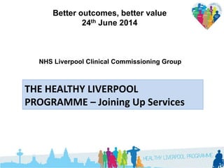 Better outcomes, better value
24th June 2014
THE HEALTHY LIVERPOOL
PROGRAMME – Joining Up Services
NHS Liverpool Clinical Commissioning Group
 