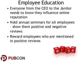 Employee Education
• Everyone from the CEO to the Janitor
needs to know they influence online
reputation
• Hold annual sem...