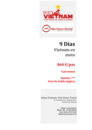  

	
  
	
  

9	
  Días	
  	
  
Vietnam	
  en	
  
moto	
  	
  
	
  
	
  860	
  €/pax	
  

	
  
4	
  personas	
  
	
  
Hoteles	
  ***	
  
Guia	
  de	
  habla	
  inglesa	
  	
  
	
  

Rutas	
  Vietnam–Viet	
  Vision	
  Travel	
  
31,	
  Van	
  Mieu	
  Str.,	
  Dong	
  Da	
  Dist.,	
  	
  
Hanoi	
  City,	
  Vietnam	
  
	
  
	
  
Skype:	
  rutasvietnam	
  
Móvil:	
  +84	
  -­‐	
  12	
  059	
  68412	
  
Tel:	
  (+84)	
  4	
  3747	
  6326	
  
info@rutasvietnam.com	
  

 