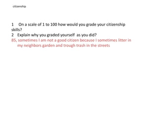 citizenship1 On a scale of 1 to 100 how would you grade your citizenship skills?Explain why you graded yourself as you did?85, sometimes I am not a good citizen because I sometimes litter in my neighbors garden and trough trash in the streets