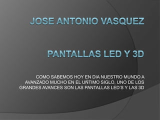 JoseAntonio VasquezPANTALLAS LED Y 3D  COMO SABEMOS HOY EN DIA NUESTRO MUNDO A AVANZADO MUCHO EN EL UÑTIMO SIGLO, UNO DE LOS GRANDES AVANCES SON LAS PANTALLAS LED’S Y LAS 3D 