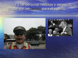 Esquiva a las personas ruidosas y agresivas, ya que son un  fastidio  para el espiritu. 