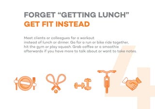 FORGET “GETTING LUNCH”
GET FIT INSTEAD
Meet clients or colleagues for a workout
instead of lunch or dinner. Go for a run or bike ride together,
hit the gym or play squash. Grab coffee or a smoothie
afterwards if you have more to talk about or want to take notes.
 