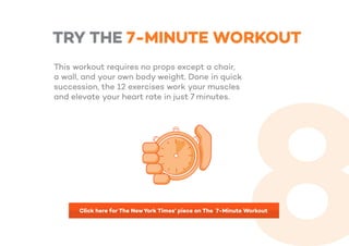 TRY THE 7-MINUTE WORKOUT
This workout requires no props except a chair,
a wall, and your own body weight. Done in quick
succession, the 12 exercises work your muscles
and elevate your heart rate in just 7 minutes.
Click here for The NewYork Times’ piece on The 7-Minute Workout
 
