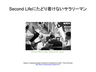Second Lifeにたどり着けないサラリーマン




               We can't afford to play “Second Life” as you.




    Sleepy or sleeping people including me:Urbanity 8 on Flickr - Photo Sharing!
                       http://flickr.com/photos/8_8/52614777/