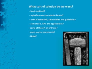 What sort of solution do we want? - local, national? - a platform we can submit data to? - a set of standards, case studies and guidelines? - some tools, APIs and applications? - some of these?, all of these? open source, commercial?  EBSM? 