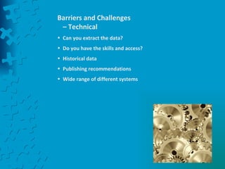 Barriers and Challenges – Technical Can you extract the data? Do you have the skills and access? Historical data Publishing recommendations  Wide range of different systems 