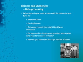 Barriers and Challenges – Data processing What steps do you need to take with the data once you have it? Anonymisation De-duplication Removing records that might identify an individual Do you need to change your practices about what data you store in your systems? How do you cope with the large volume of data? 