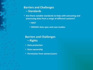 Barriers and Challenges – Standards Are there suitable standards to help with extracting and processing data from a range of different systems? IMS? MOSAIC data spec and case studies Barriers and Challenges – Rights Data protection Data ownership Permission from owners/users 