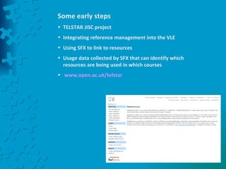 Some early steps TELSTAR JISC project Integrating reference management into the VLE Using SFX to link to resources Usage data collected by SFX that can identify which resources are being used in which courses www.open.ac.uk/telstar   
