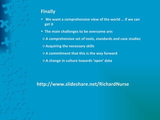 Finally We want a comprehensive view of the world … if we can get it The main challenges to be overcome are: A comprehensive set of tools, standards and case studies Acquiring the necessary skills A commitment that this is the way forward A change in culture towards ‘open’ data http://www.slideshare.net/RichardNurse 