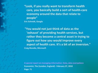 “ Look, if you really want to transform health care, you basically build a sort of health-care economy around the data that relate to people” Eric Schmidt, Google "You would not just think of data as the 'exhaust’ of providing health services, but rather they become a central asset in trying to figure out how you would improve every aspect of health care. It’s a bit of an inversion."  Craig Mundie, Microsoft A special report on managing information: Data, data everywhere Economist, The (London, England) - February 27, 2010  Page: 71 